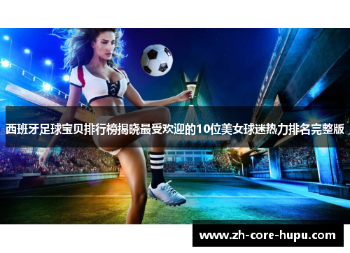 西班牙足球宝贝排行榜揭晓最受欢迎的10位美女球迷热力排名完整版