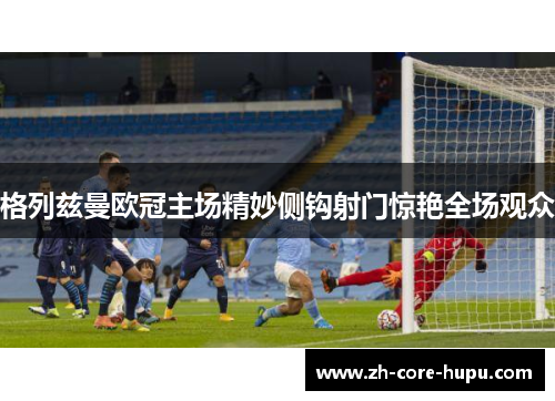 格列兹曼欧冠主场精妙侧钩射门惊艳全场观众