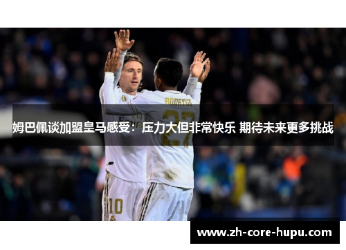 姆巴佩谈加盟皇马感受：压力大但非常快乐 期待未来更多挑战
